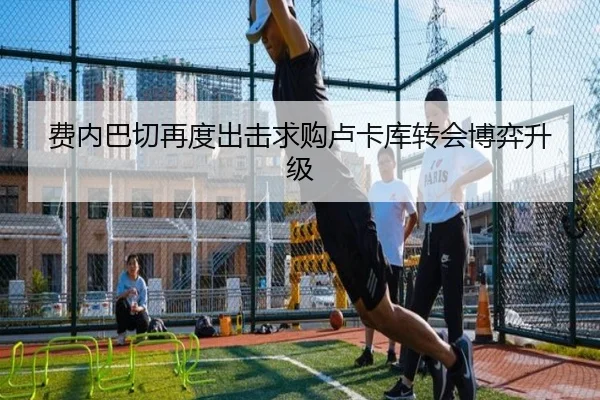 费内巴切再度出击求购卢卡库转会博弈升级